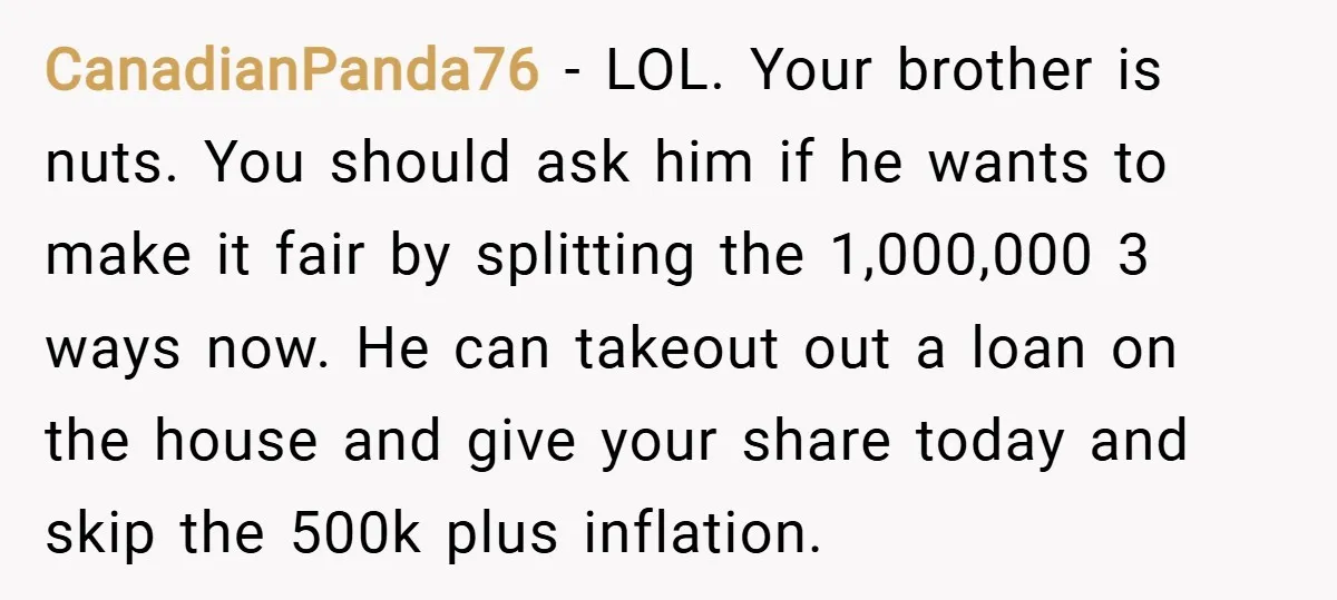 CanadianPanda76 − LOL. Your brother is nuts. You should ask him if he wants to make it fair by splitting the 1,000,000 3 ways now. He can takeout out a...