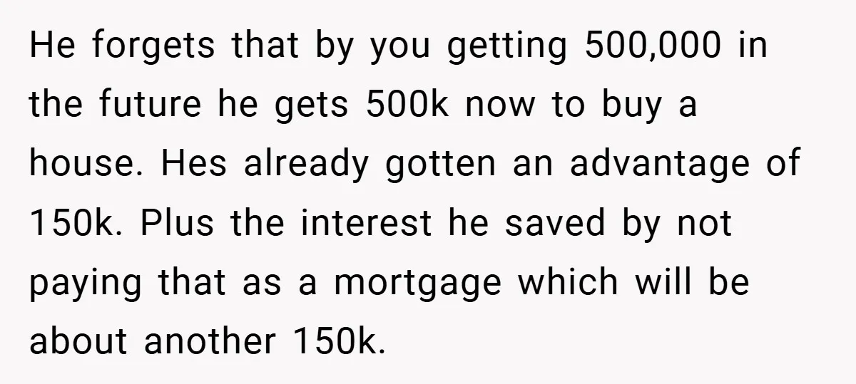 He forgets that by you getting 500,000 in the future he gets 500k now to buy a house. Hes already gotten an advantage of 150k. Plus the interest he saved...