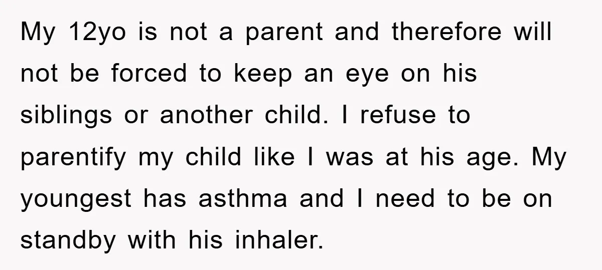 My 12yo is not a parent and therefore will not be forced to keep an eye on his siblings or another child. I refuse to parentify my child like I...