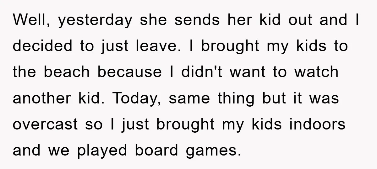 Well, yesterday she sends her kid out and I decided to just leave. I brought my kids to the beach because I didn't want to watch another kid. Today, same...