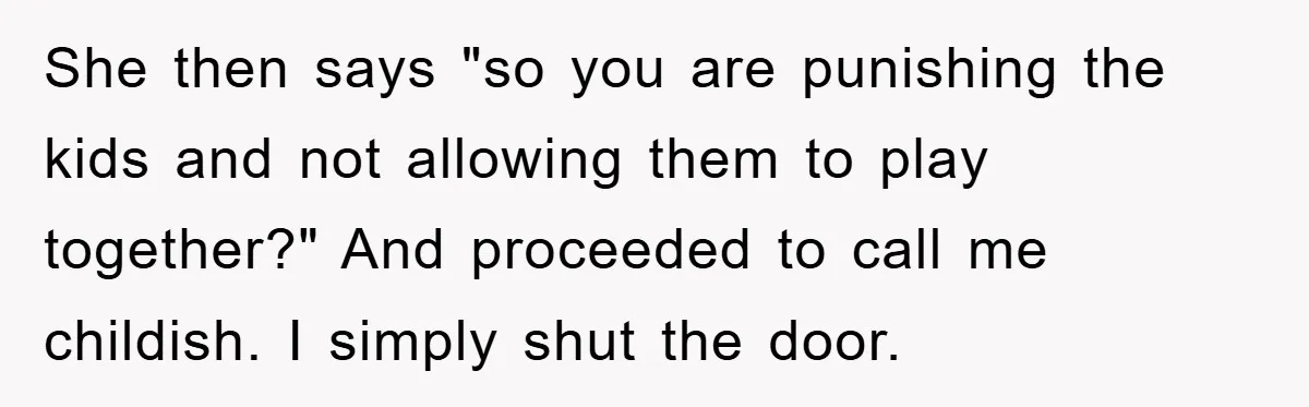 She then says "so you are punishing the kids and not allowing them to play together?" And proceeded to call me childish. I simply shut the door.