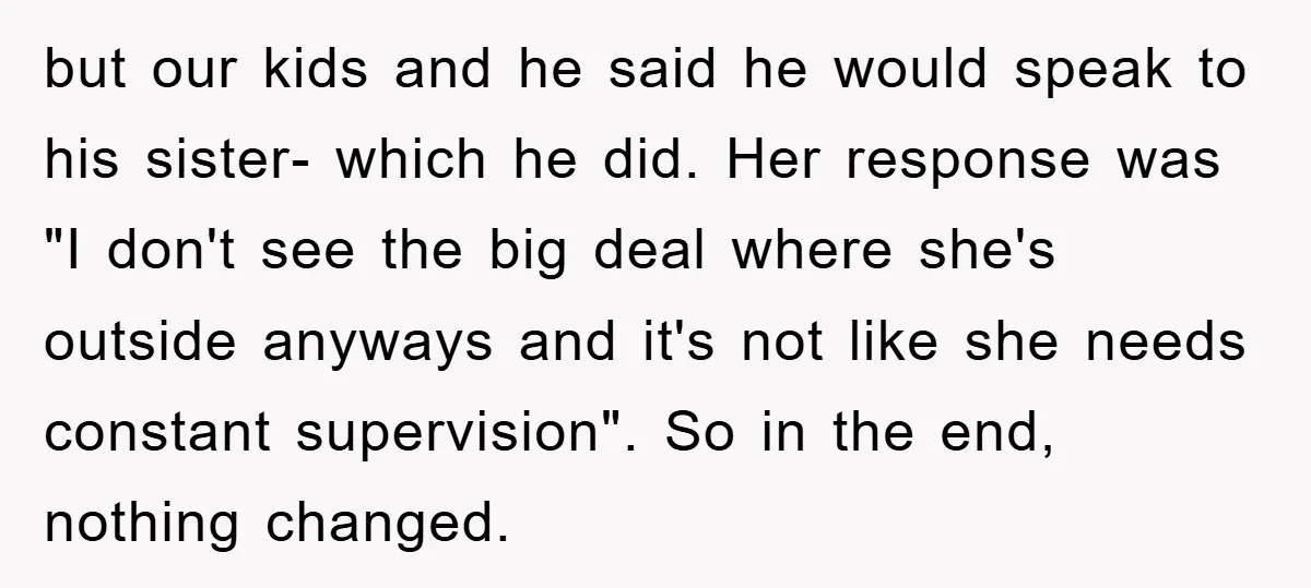 but our kids and he said he would speak to his sister- which he did. Her response was "I don't see the big deal where she's outside anyways and it's...