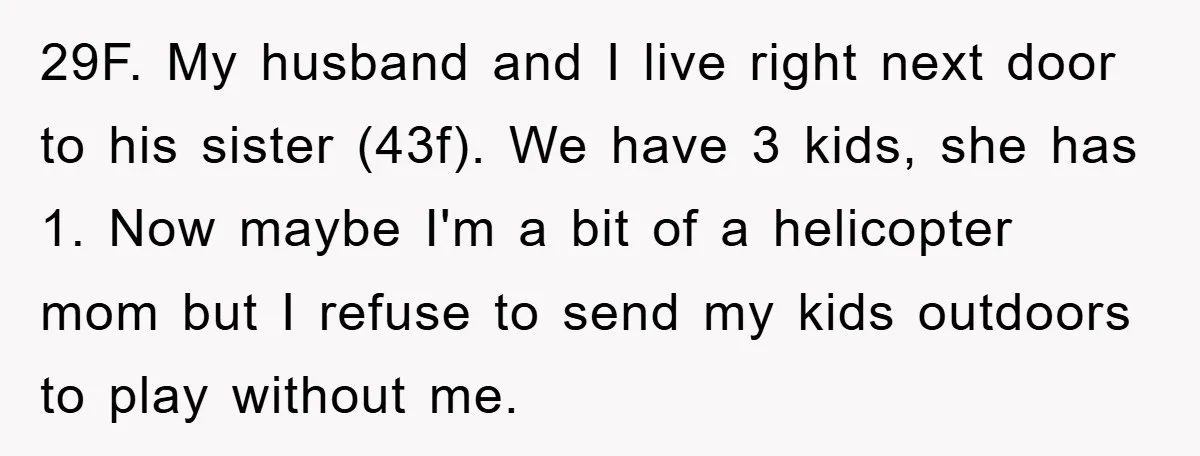 29F. My husband and I live right next door to his sister (43f). We have 3 kids, she has 1. Now maybe I'm a bit of a helicopter mom but...