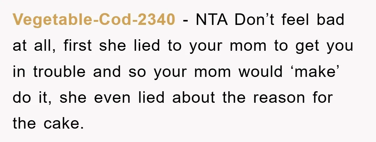 Vegetable-Cod-2340 − NTA Don’t feel bad at all, first she lied to your mom to get you in trouble and so your mom would ‘make’ do it, she even lied...