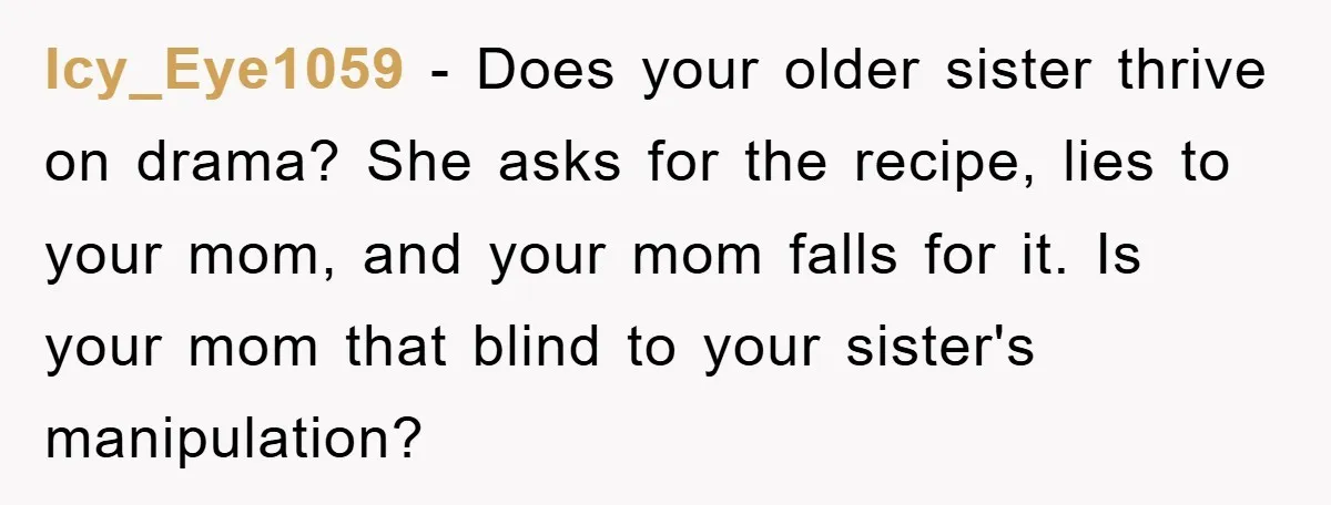 Icy_Eye1059 − Does your older sister thrive on drama? She asks for the recipe, lies to your mom, and your mom falls for it. Is your mom that blind to...