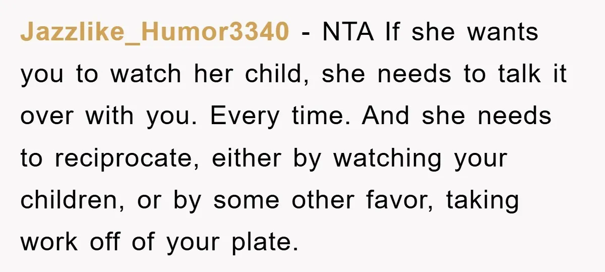 Jazzlike_Humor3340 − NTA If she wants you to watch her child, she needs to talk it over with you. Every time. And she needs to reciprocate, either by watching your...