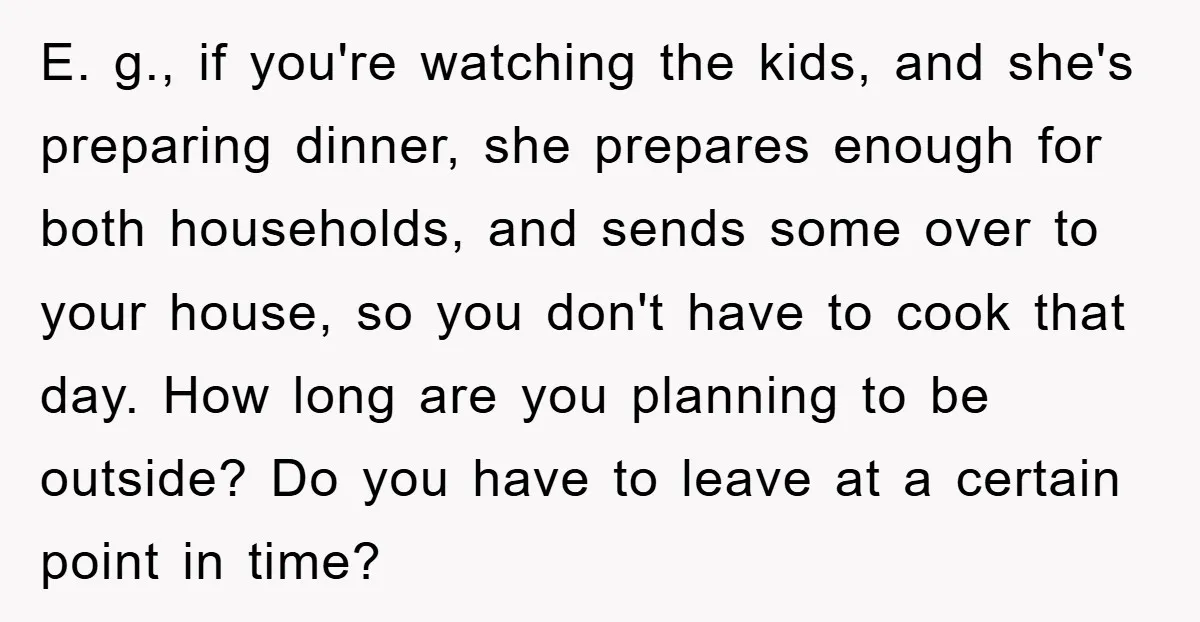 E. g., if you're watching the kids, and she's preparing dinner, she prepares enough for both households, and sends some over to your house, so you don't have to cook...