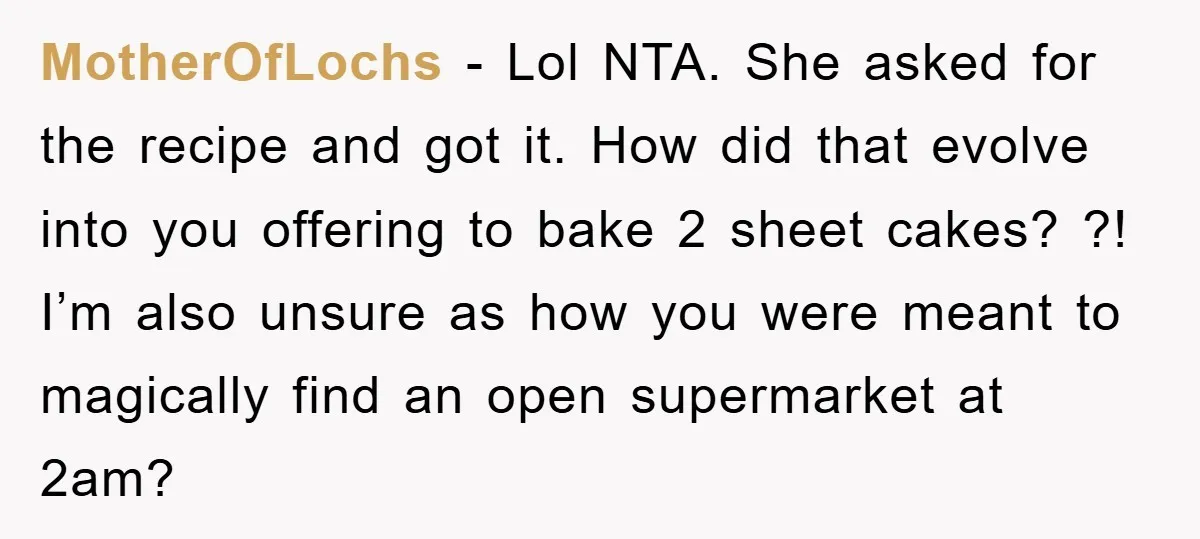 MotherOfLochs − Lol NTA. She asked for the recipe and got it. How did that evolve into you offering to bake 2 sheet cakes? ?! I’m also unsure as how...