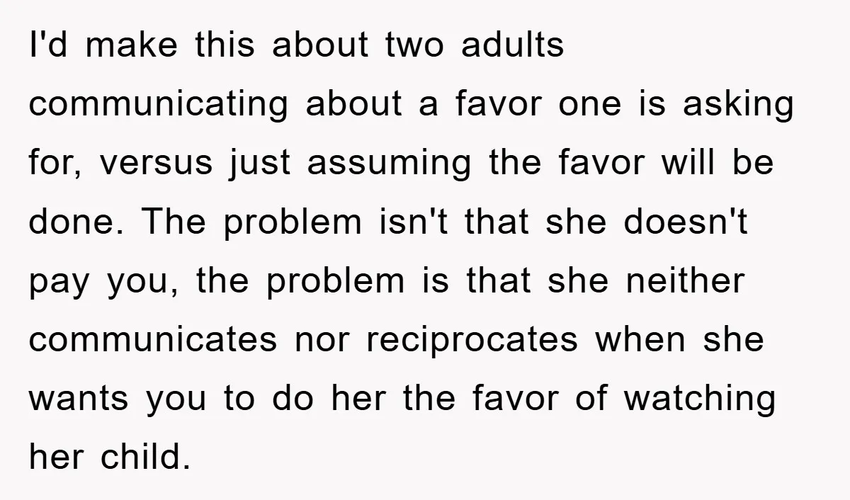 I'd make this about two adults communicating about a favor one is asking for, versus just assuming the favor will be done. The problem isn't that she doesn't pay you,...