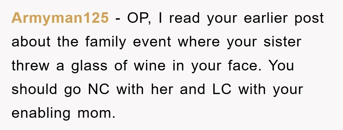 Armyman125 − OP, I read your earlier post about the family event where your sister threw a glass of wine in your face. You should go NC with her and...