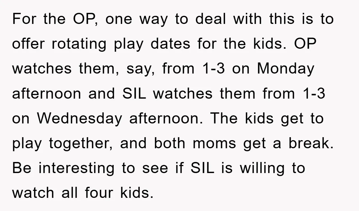 For the OP, one way to deal with this is to offer rotating play dates for the kids. OP watches them, say, from 1-3 on Monday afternoon and SIL watches...
