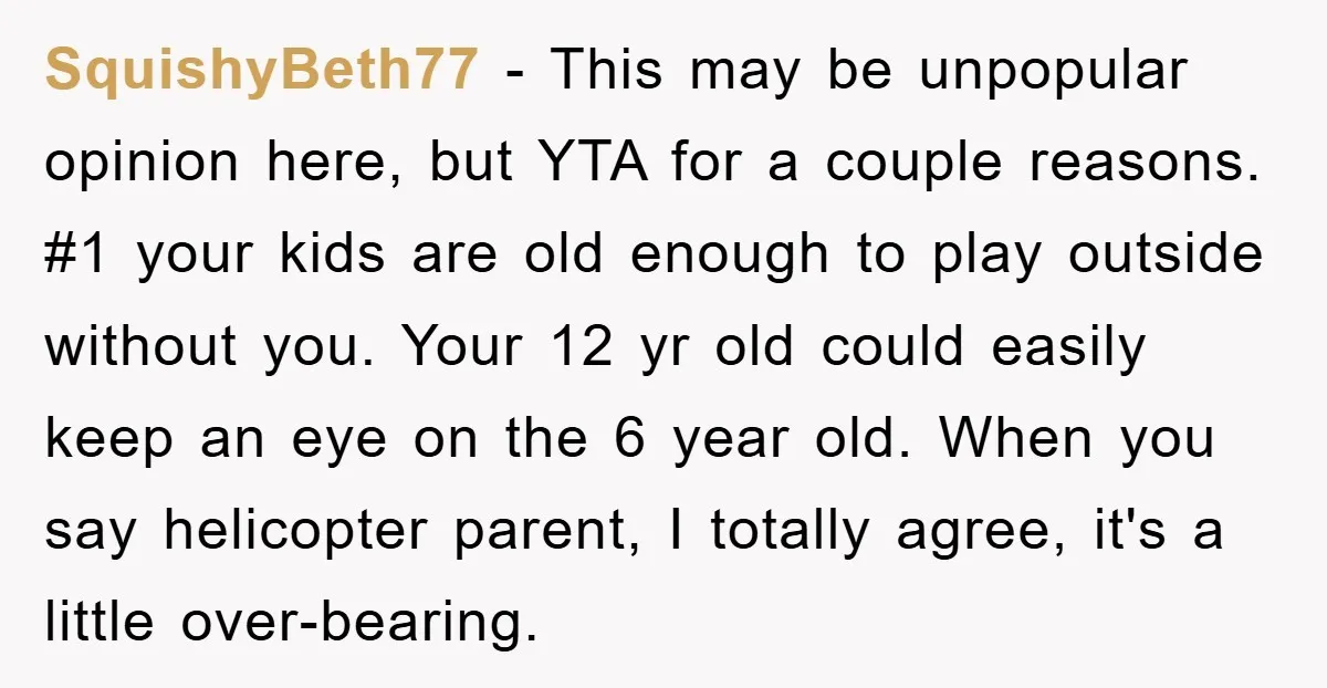 SquishyBeth77 − This may be unpopular opinion here, but YTA for a couple reasons. #1 your kids are old enough to play outside without you. Your 12 yr old could...