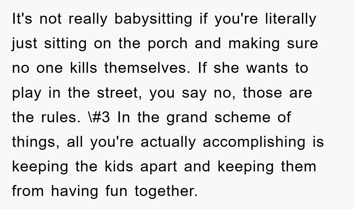 It's not really babysitting if you're literally just sitting on the porch and making sure no one kills themselves. If she wants to play in the street, you say no,...