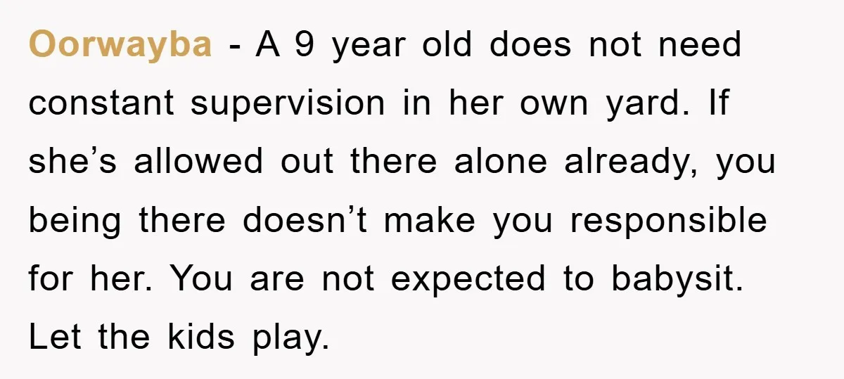 Oorwayba − A 9 year old does not need constant supervision in her own yard. If she’s allowed out there alone already, you being there doesn’t make you responsible for...
