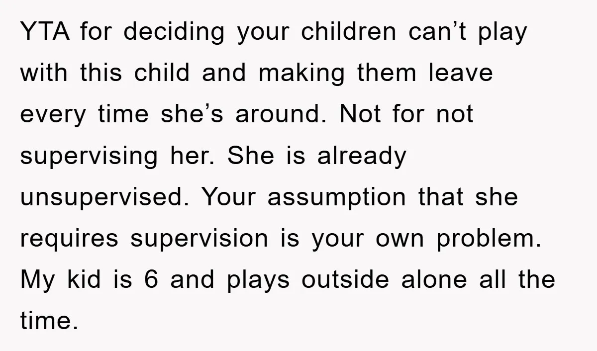 YTA for deciding your children can’t play with this child and making them leave every time she’s around. Not for not supervising her. She is already unsupervised. Your assumption that...