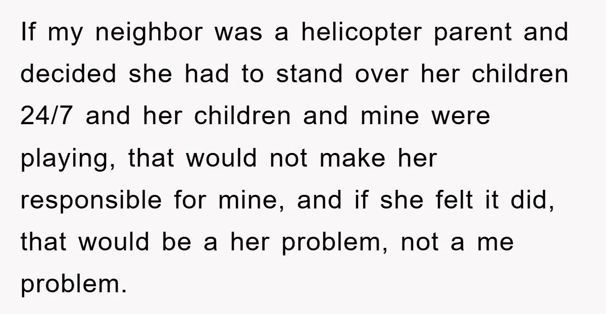 If my neighbor was a helicopter parent and decided she had to stand over her children 24/7 and her children and mine were playing, that would not make her responsible...