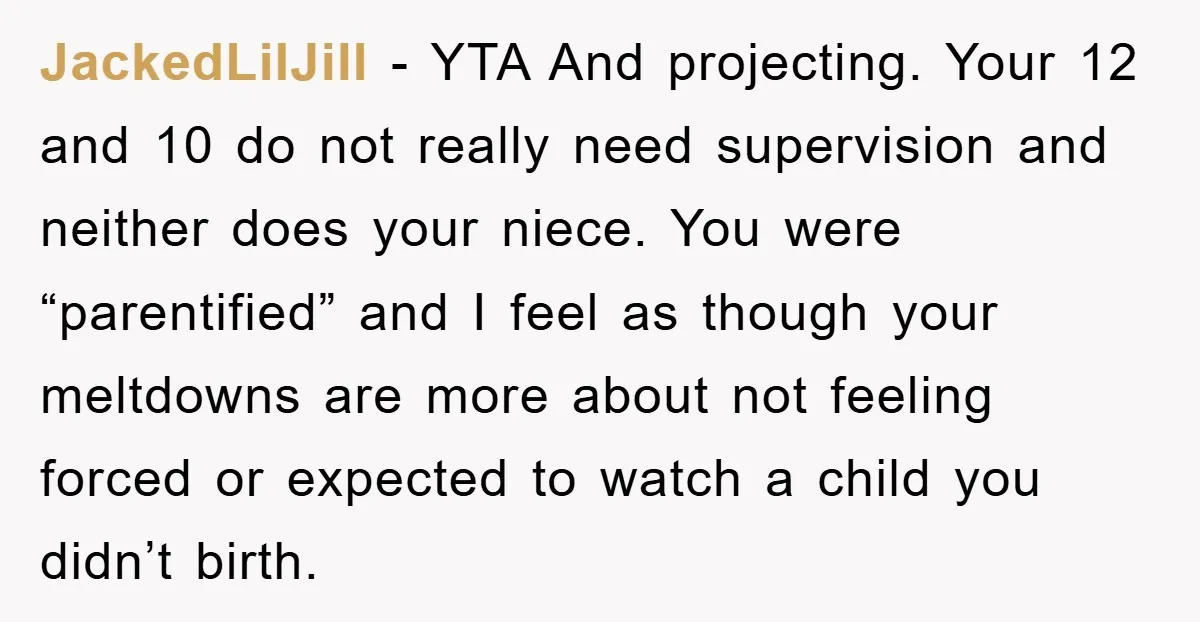 JackedLilJill − YTA And projecting. Your 12 and 10 do not really need supervision and neither does your niece. You were “parentified” and I feel as though your meltdowns are...