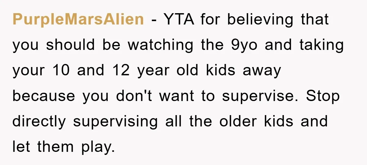 PurpleMarsAlien − YTA for believing that you should be watching the 9yo and taking your 10 and 12 year old kids away because you don't want to supervise. Stop directly...