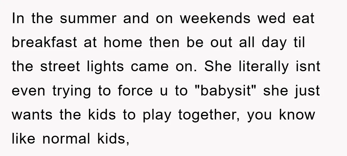 In the summer and on weekends wed eat breakfast at home then be out all day til the street lights came on. She literally isnt even trying to force u...
