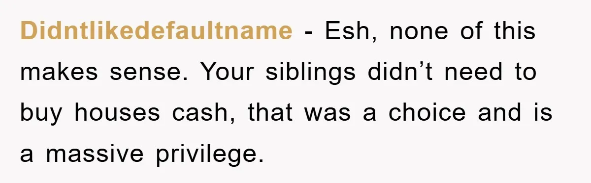 Didntlikedefaultname − Esh, none of this makes sense. Your siblings didn’t need to buy houses cash, that was a choice and is a massive privilege.
