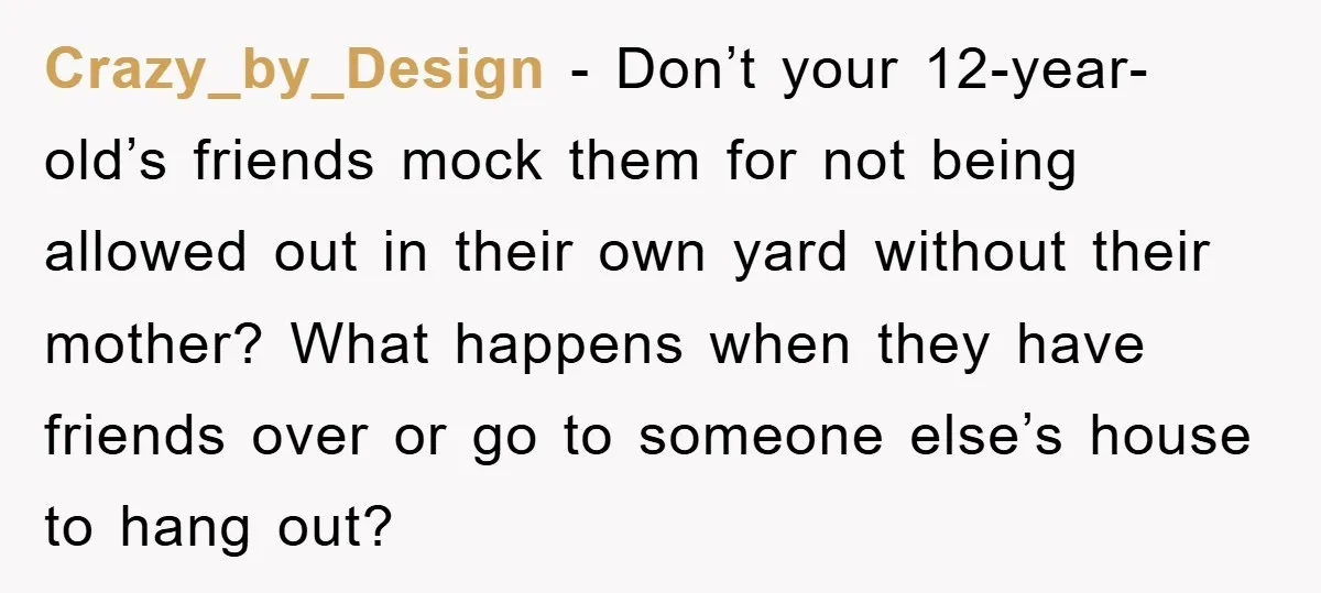 Crazy_by_Design − Don’t your 12-year-old’s friends mock them for not being allowed out in their own yard without their mother? What happens when they have friends over or go to...