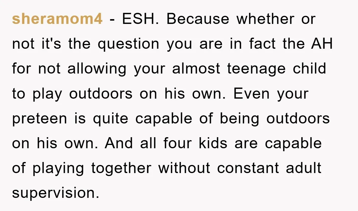 sheramom4 − ESH. Because whether or not it's the question you are in fact the AH for not allowing your almost teenage child to play outdoors on his own. Even...
