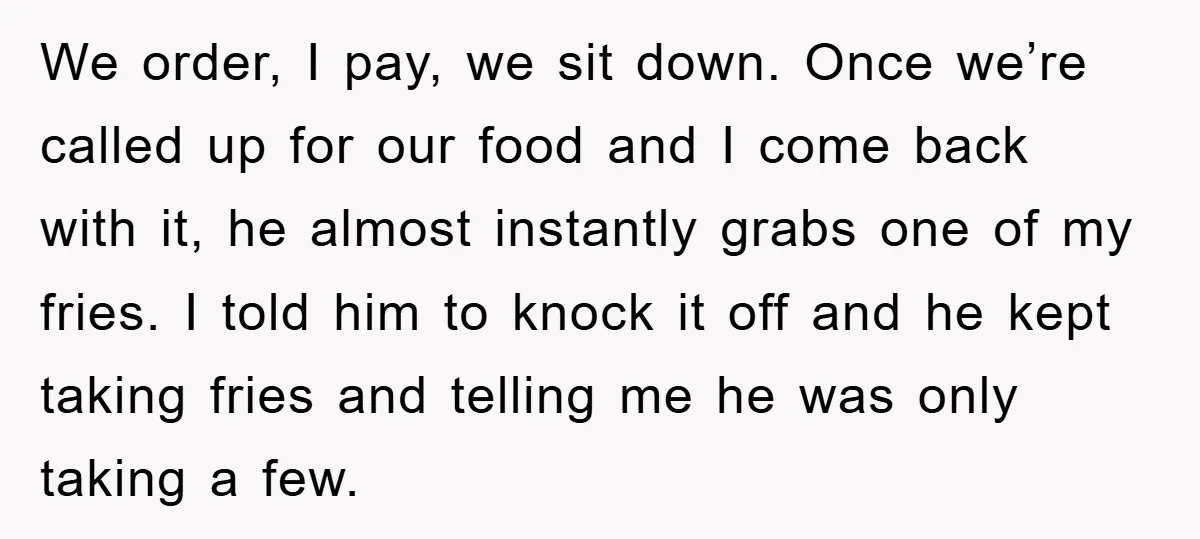 We order, I pay, we sit down. Once we’re called up for our food and I come back with it, he almost instantly grabs one of my fries. I told...