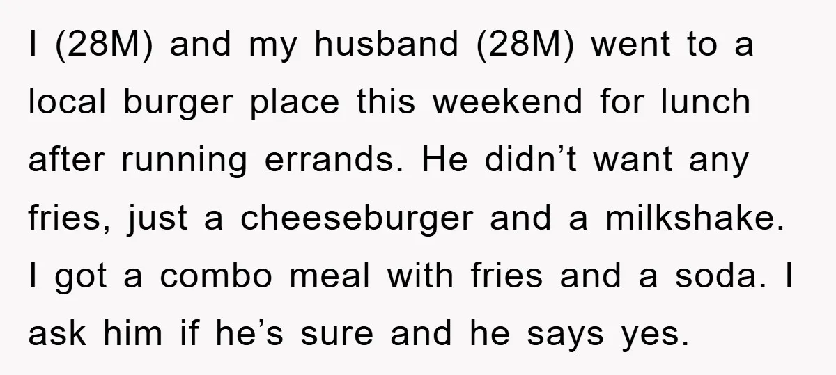 I (28M) and my husband (28M) went to a local burger place this weekend for lunch after running errands. He didn’t want any fries, just a cheeseburger and a milkshake....