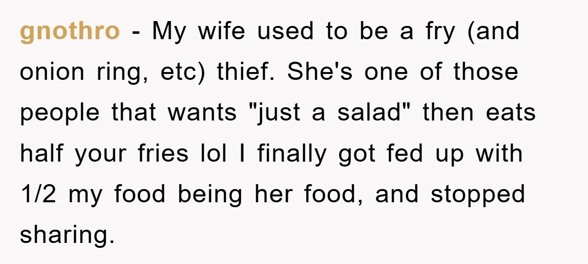 gnothro − My wife used to be a fry (and onion ring, etc) thief. She's one of those people that wants "just a salad" then eats half your fries lol...