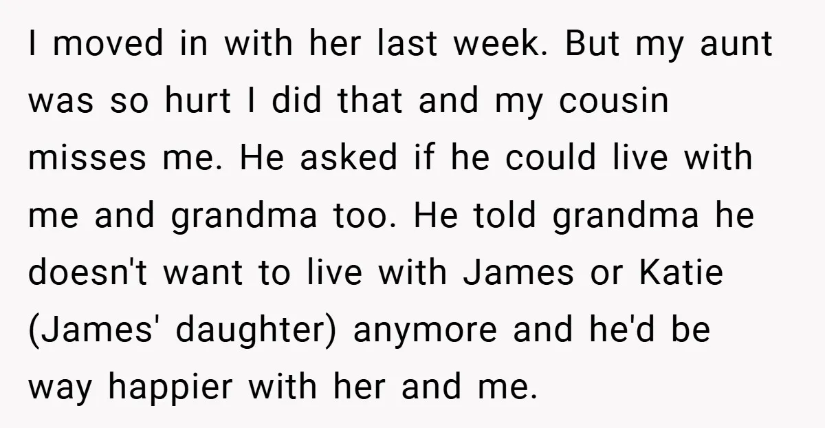 I moved in with her last week. But my aunt was so hurt I did that and my cousin misses me. He asked if he could live with me and...