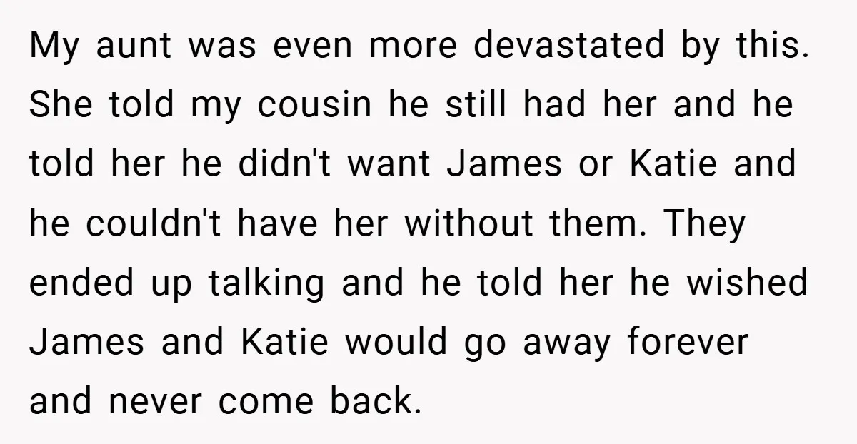 My aunt was even more devastated by this. She told my cousin he still had her and he told her he didn't want James or Katie and he couldn't have...