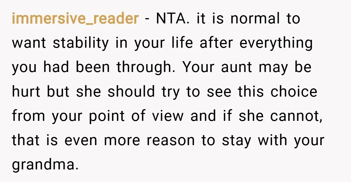 immersive_reader − NTA. it is normal to want stability in your life after everything you had been through. Your aunt may be hurt but she should try to see this...