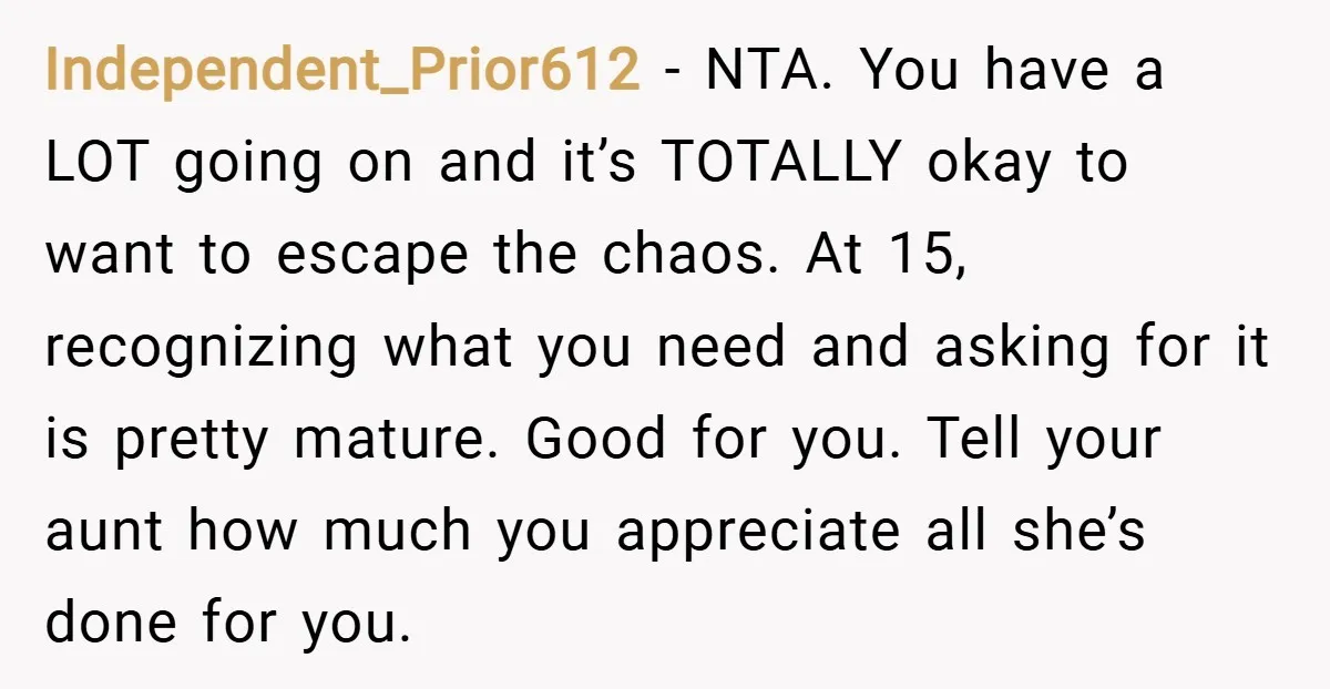 Independent_Prior612 − NTA. You have a LOT going on and it’s TOTALLY okay to want to escape the chaos. At 15, recognizing what you need and asking for it is...