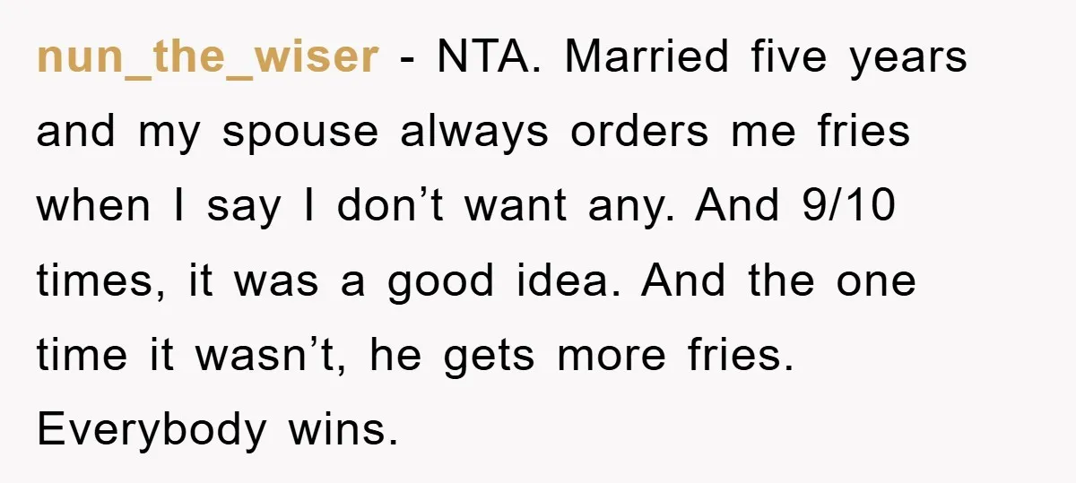 nun_the_wiser − NTA. Married five years and my spouse always orders me fries when I say I don’t want any. And 9/10 times, it was a good idea. And the...