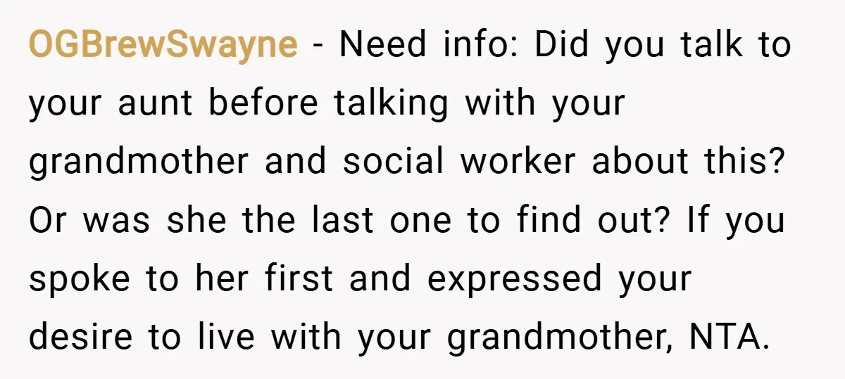 OGBrewSwayne − Need info: Did you talk to your aunt before talking with your grandmother and social worker about this? Or was she the last one to find out? If...