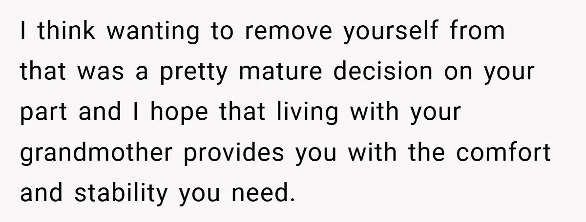 I think wanting to remove yourself from that was a pretty mature decision on your part and I hope that living with your grandmother provides you with the comfort and...