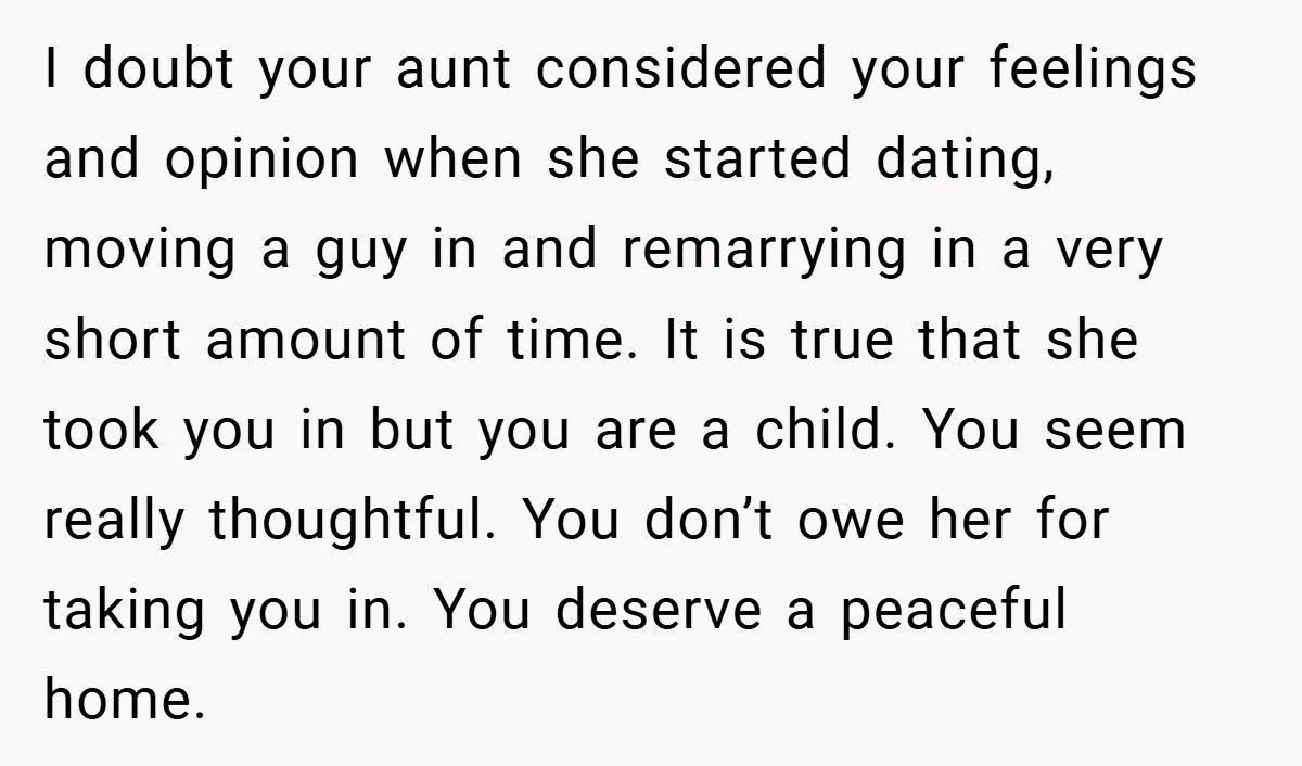 I doubt your aunt considered your feelings and opinion when she started dating, moving a guy in and remarrying in a very short amount of time. It is true that...