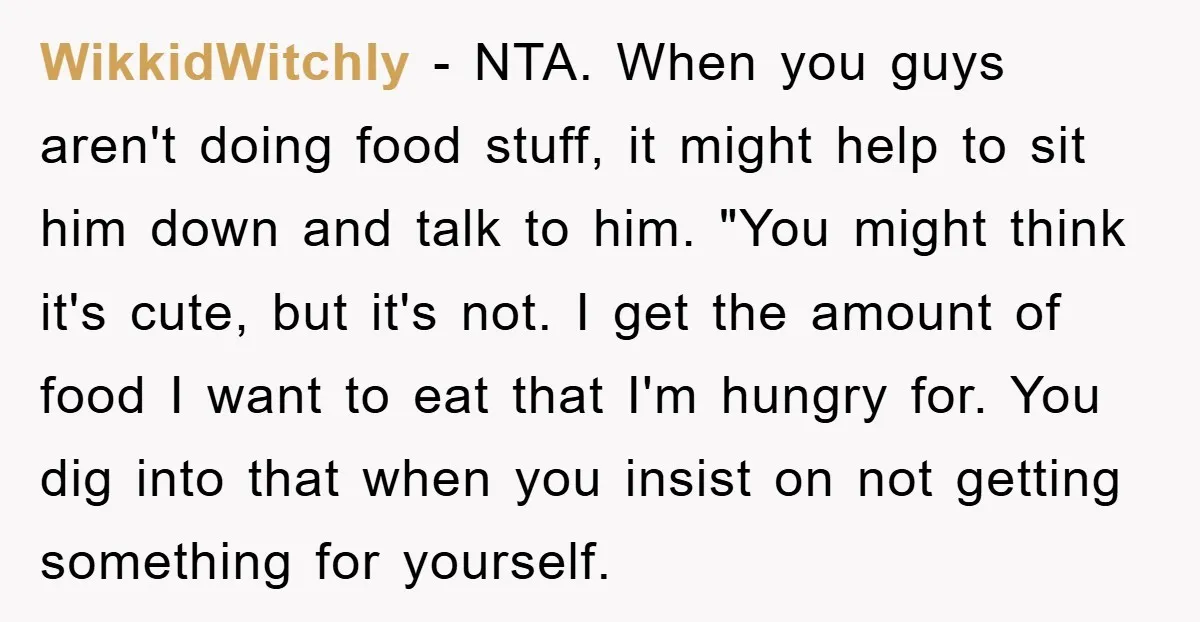 WikkidWitchly − NTA. When you guys aren't doing food stuff, it might help to sit him down and talk to him. "You might think it's cute, but it's not. I...