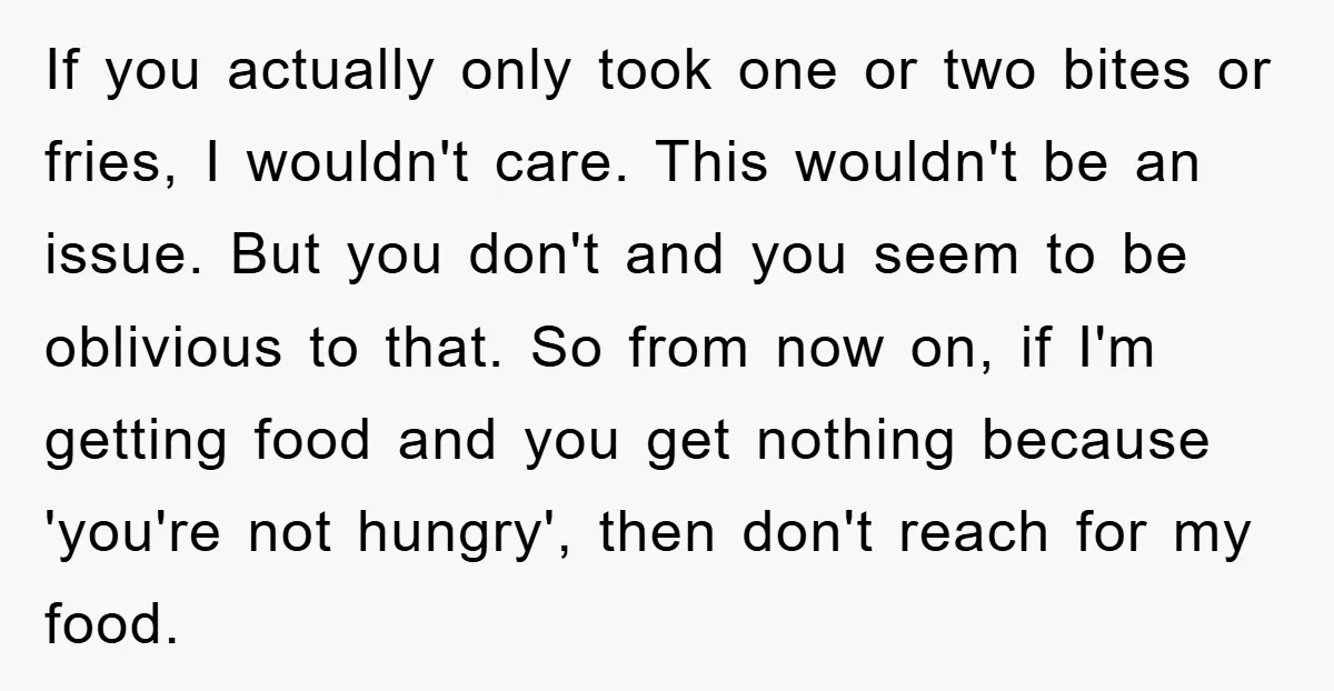 If you actually only took one or two bites or fries, I wouldn't care. This wouldn't be an issue. But you don't and you seem to be oblivious to that....