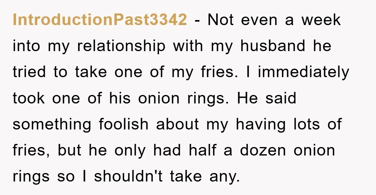 IntroductionPast3342 − Not even a week into my relationship with my husband he tried to take one of my fries. I immediately took one of his onion rings. He said...