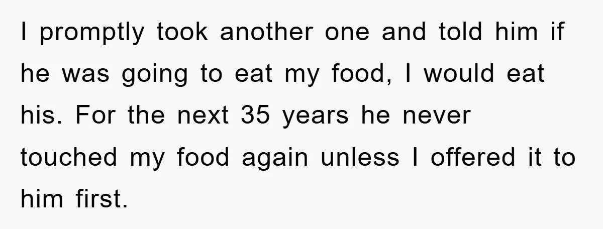 I promptly took another one and told him if he was going to eat my food, I would eat his. For the next 35 years he never touched my food...
