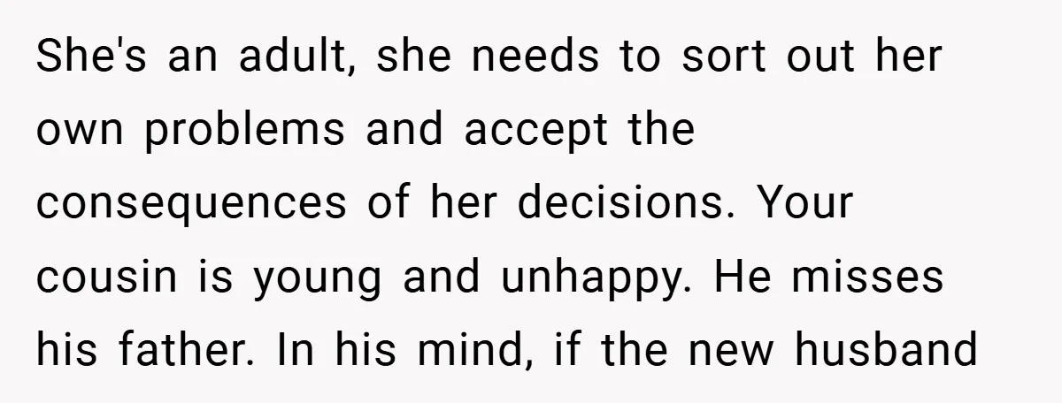 She's an adult, she needs to sort out her own problems and accept the consequences of her decisions. Your cousin is young and unhappy. He misses his father. In his...