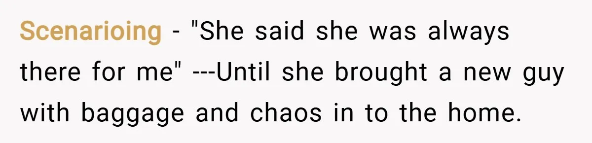 Scenarioing −  "She said she was always there for me" ---Until she brought a new guy with baggage and chaos in to the home.