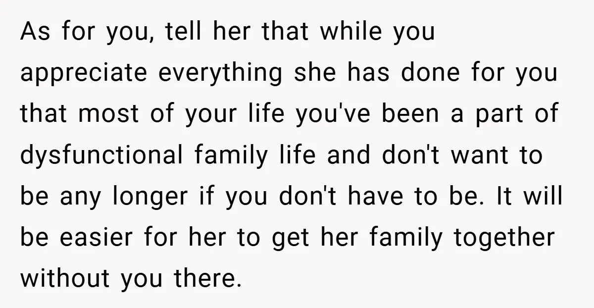 As for you, tell her that while you appreciate everything she has done for you that most of your life you've been a part of dysfunctional family life and don't...