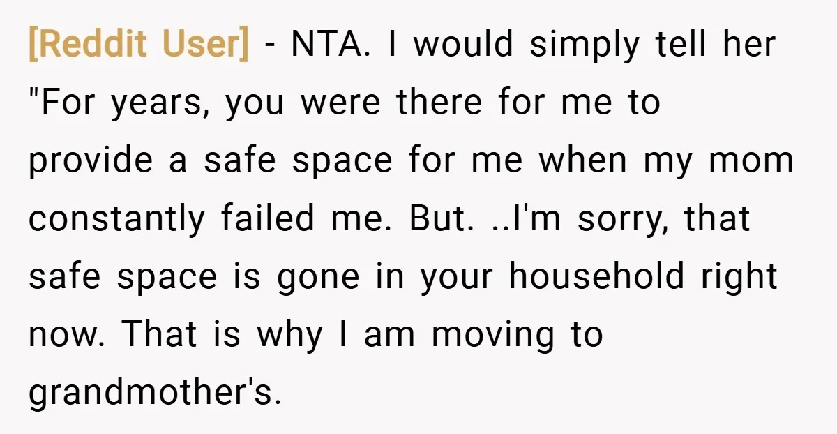 [Reddit User] − NTA. I would simply tell her "For years, you were there for me to provide a safe space for me when my mom constantly failed me. But....