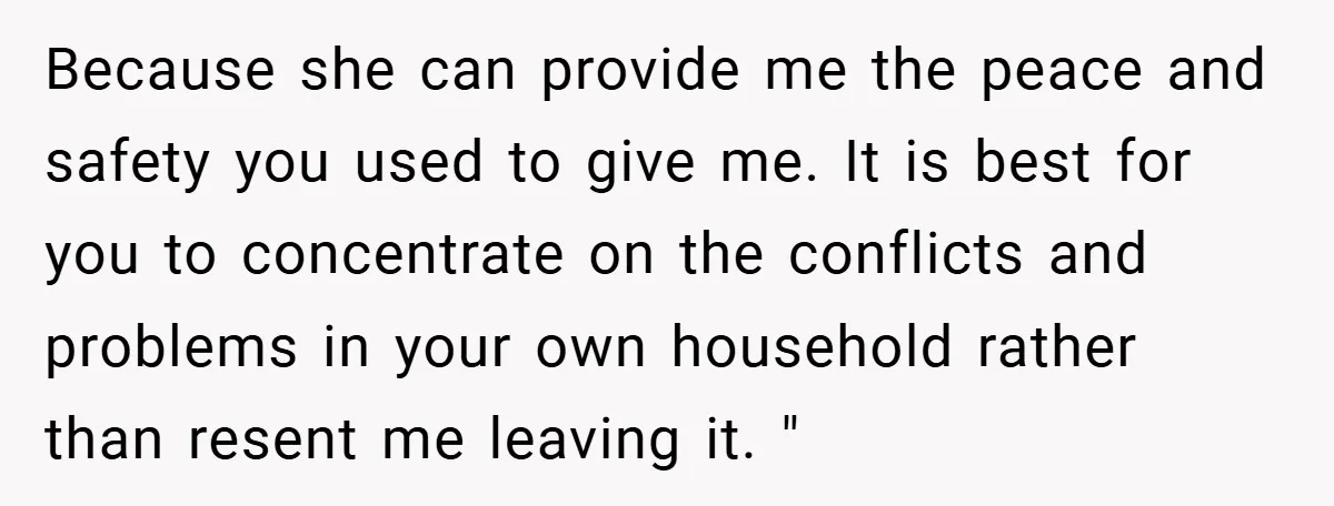 Because she can provide me the peace and safety you used to give me. It is best for you to concentrate on the conflicts and problems in your own household...