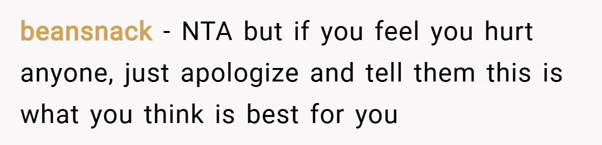 beansnack − NTA but if you feel you hurt anyone, just apologize and tell them this is what you think is best for you