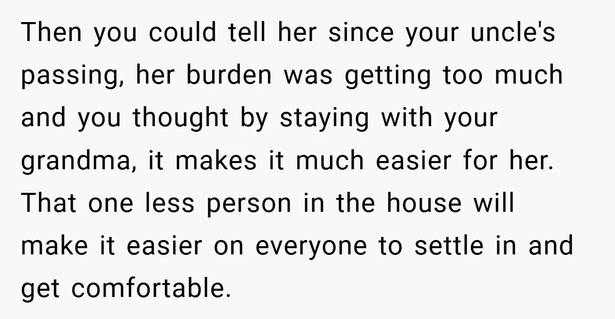 Then you could tell her since your uncle's passing, her burden was getting too much and you thought by staying with your grandma, it makes it much easier for her....