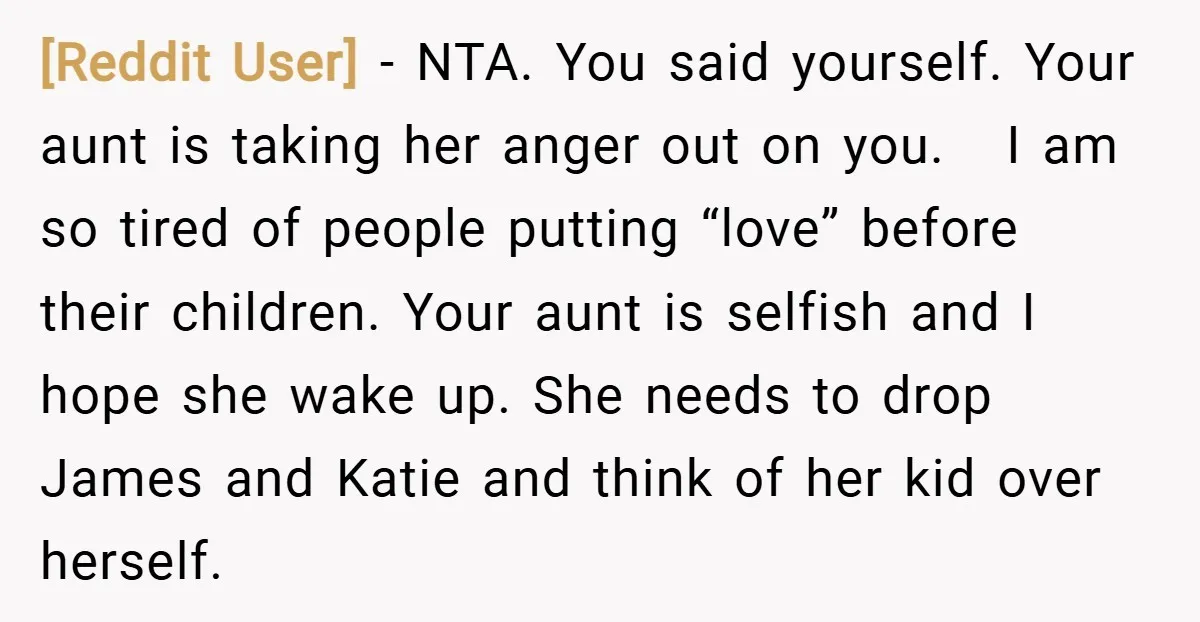 [Reddit User] − NTA. You said yourself. Your aunt is taking her anger out on you. I am so tired of people putting “love” before their children. Your aunt is...