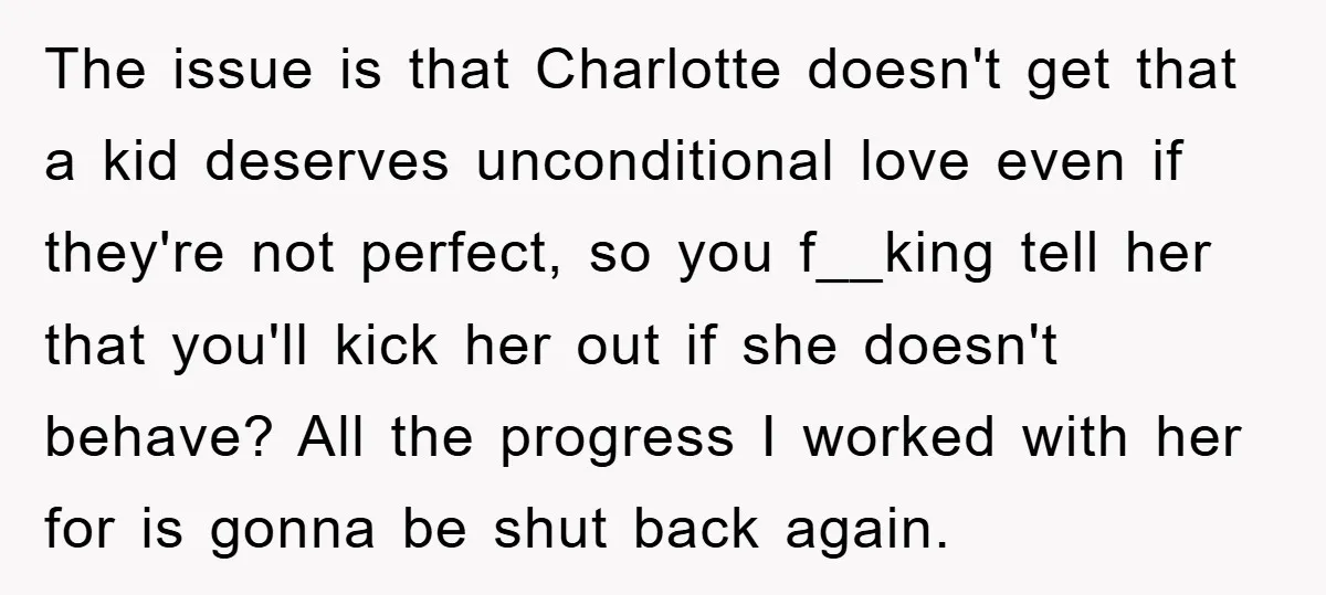 The issue is that Charlotte doesn't get that a kid deserves unconditional love even if they're not perfect, so you f__king tell her that you'll kick her out if she...